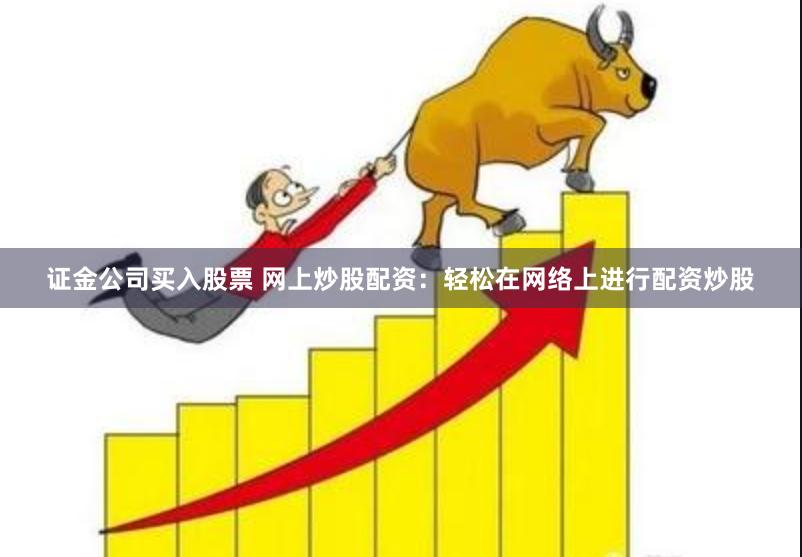证金公司买入股票 网上炒股配资：轻松在网络上进行配资炒股