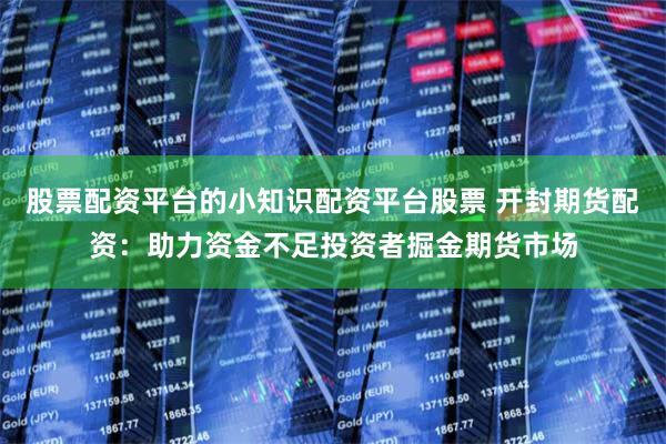 股票配资平台的小知识配资平台股票 开封期货配资：助力资金不足投资者掘金期货市场