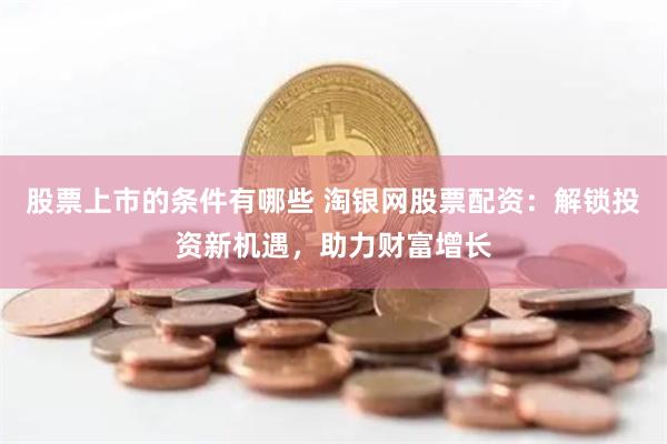 股票上市的条件有哪些 淘银网股票配资：解锁投资新机遇，助力财富增长