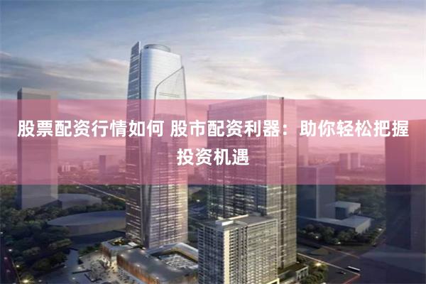 股票配资行情如何 股市配资利器：助你轻松把握投资机遇