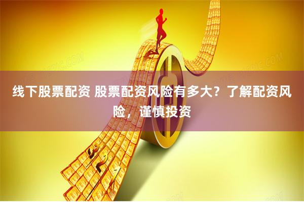 线下股票配资 股票配资风险有多大？了解配资风险，谨慎投资