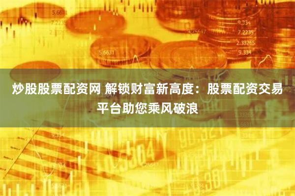 炒股股票配资网 解锁财富新高度：股票配资交易平台助您乘风破浪