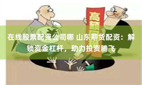 在线股票配资公司哪 山东期货配资：解锁资金杠杆，助力投资腾飞