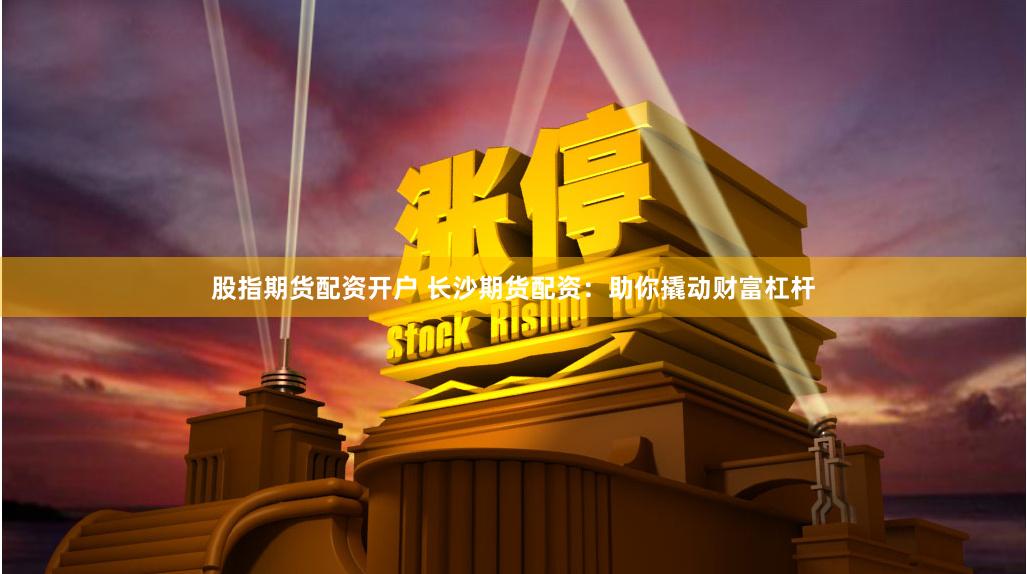 股指期货配资开户 长沙期货配资：助你撬动财富杠杆