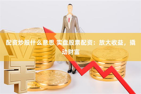 配资炒股什么意思 实盘股票配资：放大收益，撬动财富