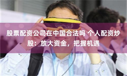 股票配资公司在中国合法吗 个人配资炒股:放大资金,把握机遇