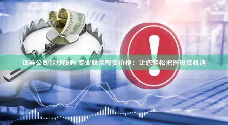 证券公司能炒股吗 专业股票配资价格：让您轻松把握投资机遇
