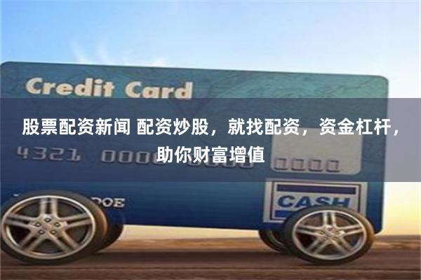 股票配资新闻 配资炒股，就找配资，资金杠杆，助你财富增值