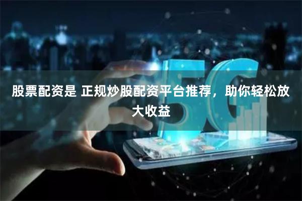 股票配资是 正规炒股配资平台推荐，助你轻松放大收益