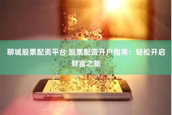 聊城股票配资平台 股票配资开户指南：轻松开启财富之旅