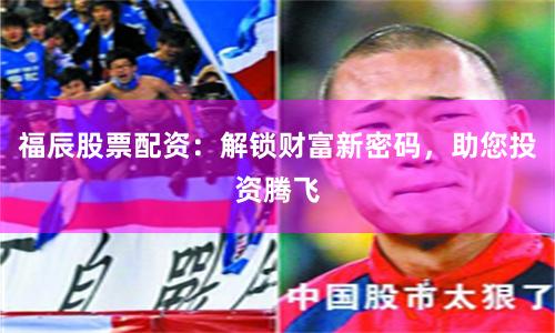 福辰股票配资：解锁财富新密码，助您投资腾飞