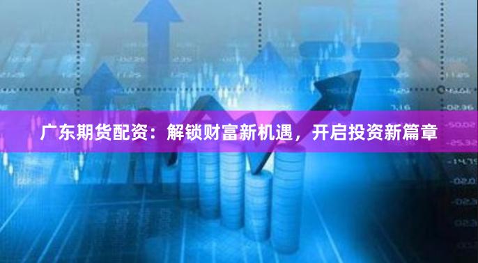 广东期货配资：解锁财富新机遇，开启投资新篇章