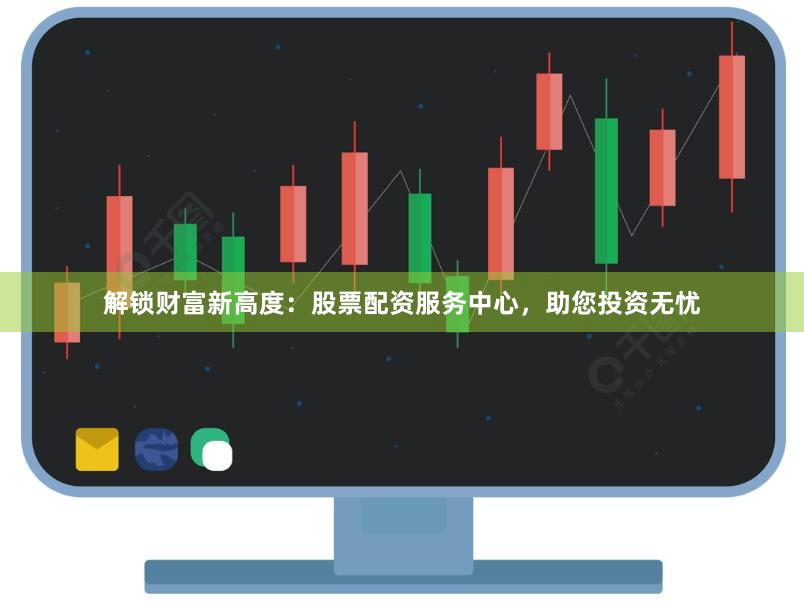 解锁财富新高度：股票配资服务中心，助您投资无忧