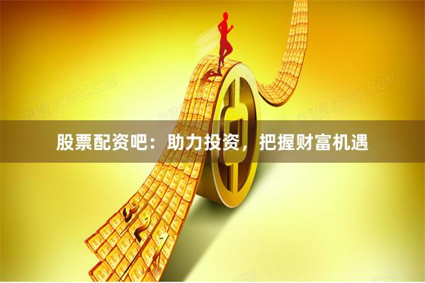 股票配资吧：助力投资，把握财富机遇
