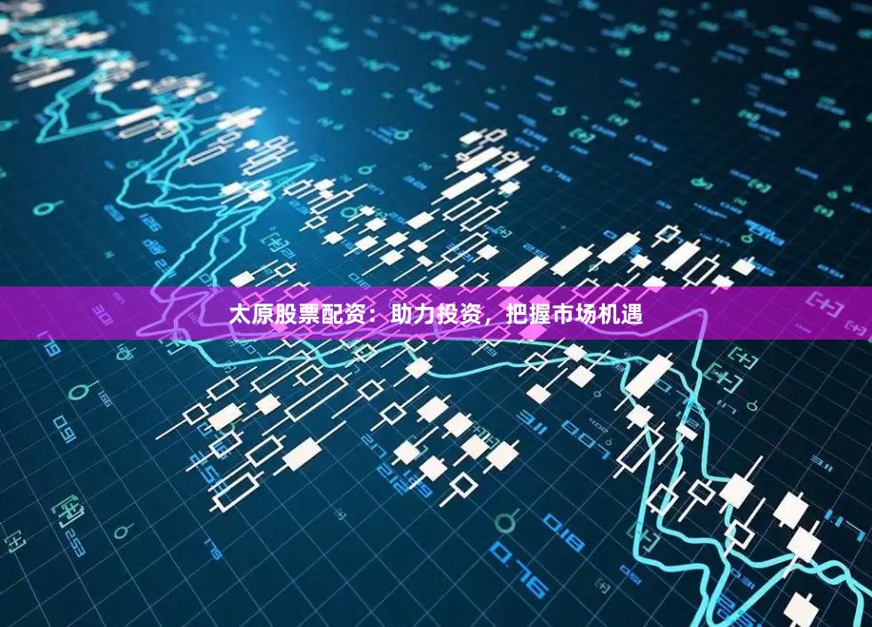 太原股票配资：助力投资，把握市场机遇