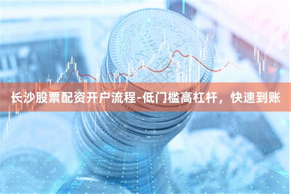 长沙股票配资开户流程-低门槛高杠杆，快速到账