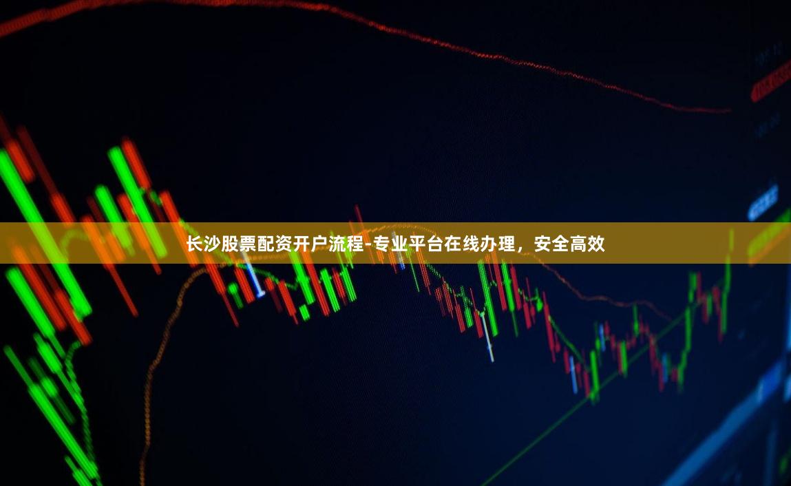 长沙股票配资开户流程-专业平台在线办理,安全高效