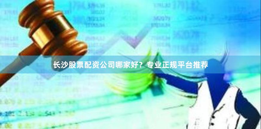 长沙股票配资公司哪家好？专业正规平台推荐