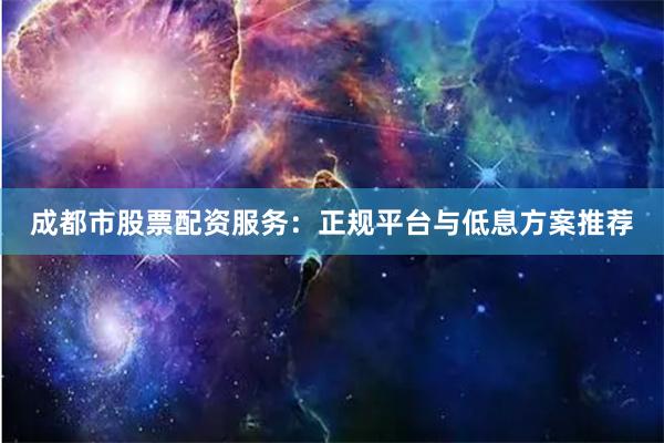 成都市股票配资服务：正规平台与低息方案推荐