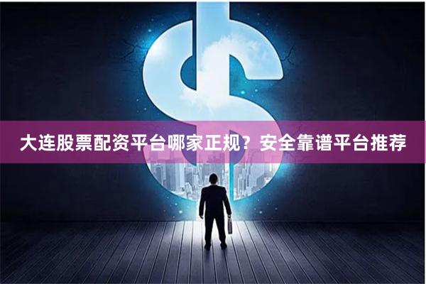 大连股票配资平台哪家正规？安全靠谱平台推荐
