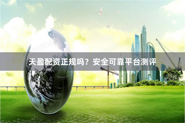 天盈配资正规吗？安全可靠平台测评